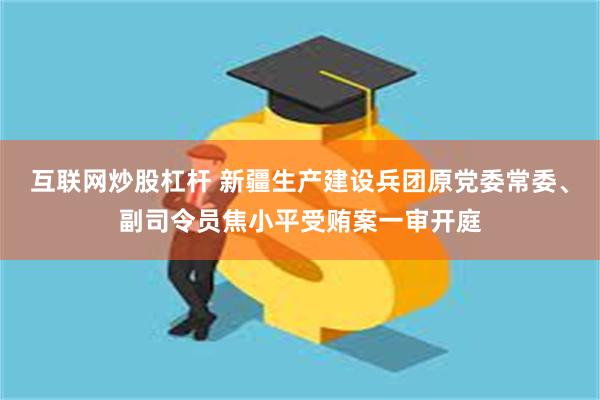 互联网炒股杠杆 新疆生产建设兵团原党委常委、副司令员焦小平受贿案一审开庭