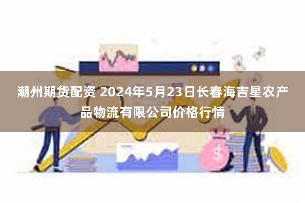 潮州期货配资 2024年5月23日长春海吉星农产品物流有限公司价格行情