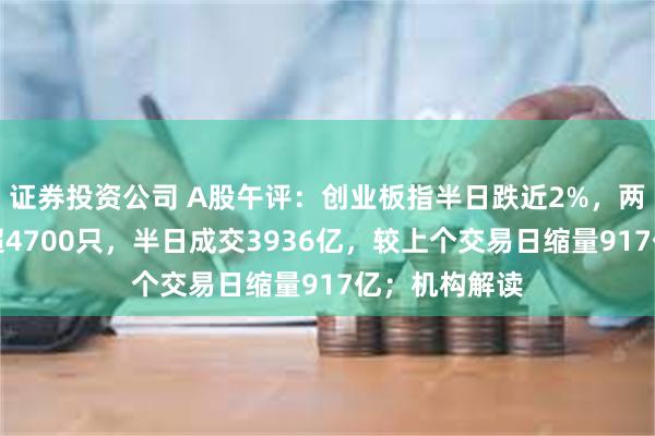 证券投资公司 A股午评：创业板指半日跌近2%，两市下跌个股超4700只，半日成交3936亿，较上个交易日缩量917亿；机构解读