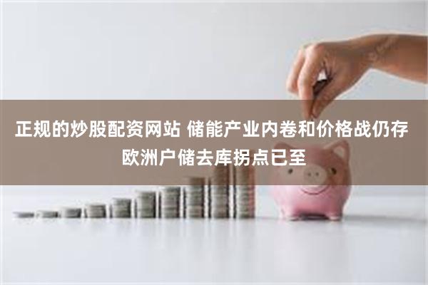 正规的炒股配资网站 储能产业内卷和价格战仍存 欧洲户储去库拐点已至