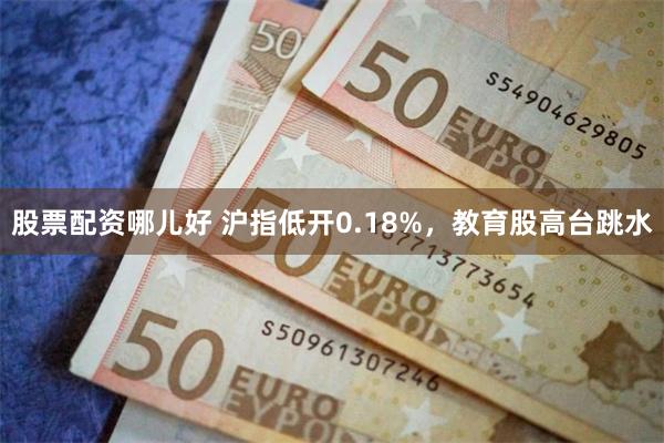 股票配资哪儿好 沪指低开0.18%，教育股高台跳水