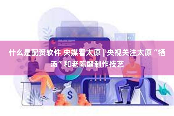 什么是配资软件 央媒看太原 | 央视关注太原“牺汤”和老陈醋制作技艺
