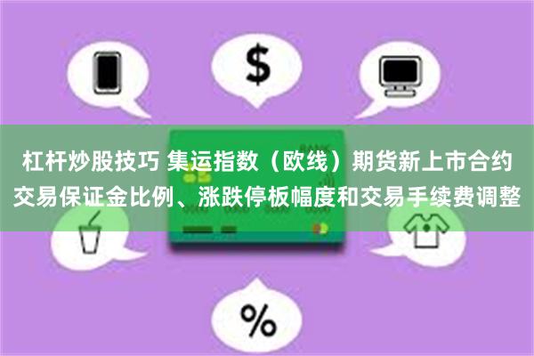 杠杆炒股技巧 集运指数（欧线）期货新上市合约交易保证金比例、涨跌停板幅度和交易手续费调整