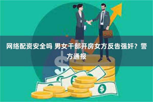 网络配资安全吗 男女干部开房女方反告强奸？警方通报