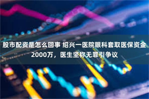 股市配资是怎么回事 绍兴一医院眼科套取医保资金2000万，医生坚称无罪引争议