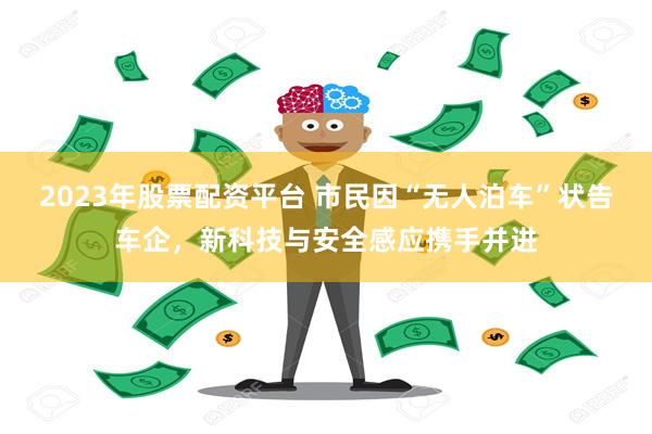 2023年股票配资平台 市民因“无人泊车”状告车企，新科技与安全感应携手并进