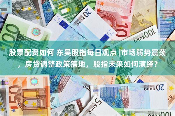股票配资如何 东吴股指每日观点 |市场弱势震荡，房贷调整政策落地，股指未来如何演绎？