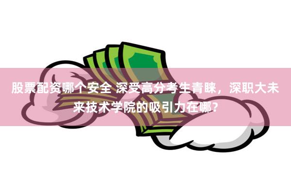 股票配资哪个安全 深受高分考生青睐，深职大未来技术学院的吸引力在哪？