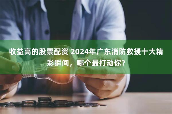 收益高的股票配资 2024年广东消防救援十大精彩瞬间，哪个最打动你？