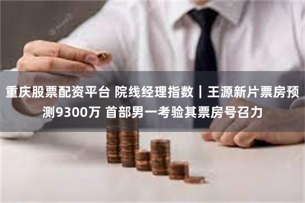 重庆股票配资平台 院线经理指数｜王源新片票房预测9300万 首部男一考验其票房号召力