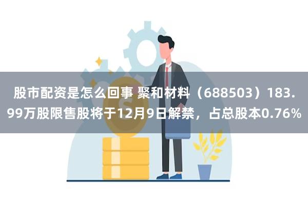 股市配资是怎么回事 聚和材料（688503）183.99万股限售股将于12月9日解禁，占总股本0.76%