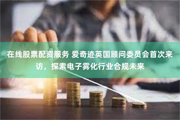 在线股票配资服务 爱奇迹英国顾问委员会首次来访，探索电子雾化行业合规未来