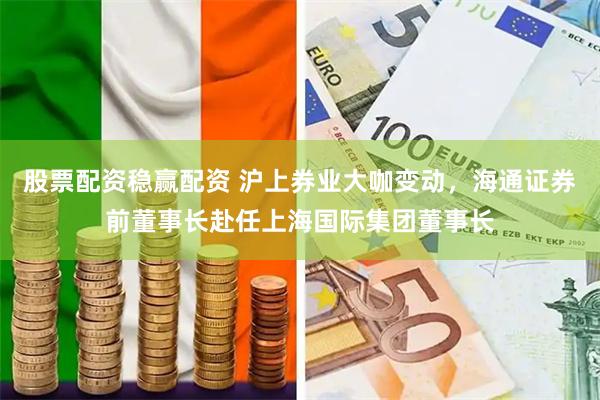 股票配资稳赢配资 沪上券业大咖变动，海通证券前董事长赴任上海国际集团董事长