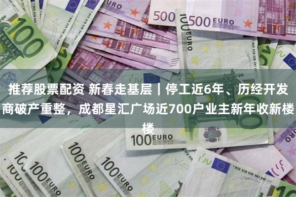 推荐股票配资 新春走基层｜停工近6年、历经开发商破产重整，成都星汇广场近700户业主新年收新楼