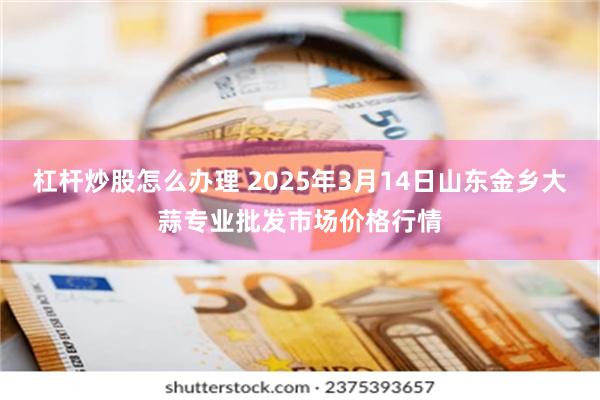 杠杆炒股怎么办理 2025年3月14日山东金乡大蒜专业批发市场价格行情