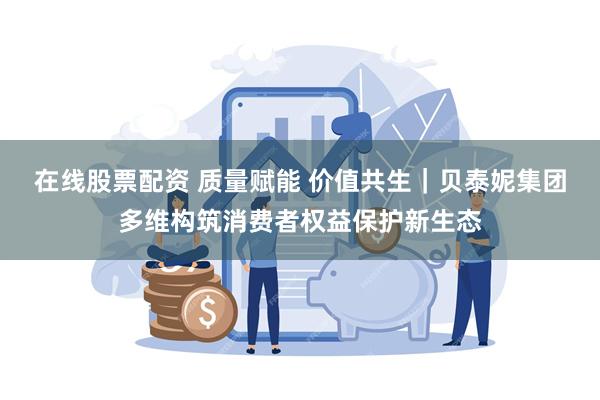 在线股票配资 质量赋能 价值共生｜贝泰妮集团多维构筑消费者权益保护新生态