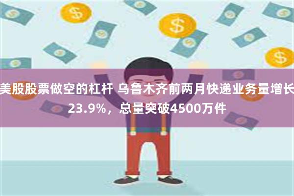 美股股票做空的杠杆 乌鲁木齐前两月快递业务量增长23.9%，总量突破4500万件