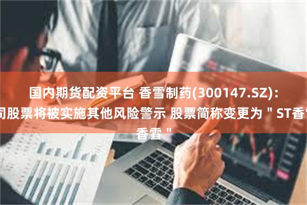 国内期货配资平台 香雪制药(300147.SZ)：公司股票将被实施其他风险警示 股票简称变更为＂ST香雪＂