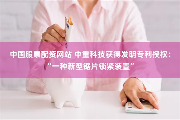 中国股票配资网站 中重科技获得发明专利授权：“一种新型锯片锁紧装置”