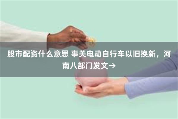 股市配资什么意思 事关电动自行车以旧换新，河南八部门发文→