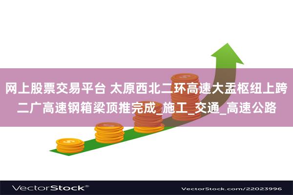 网上股票交易平台 太原西北二环高速大盂枢纽上跨二广高速钢箱梁顶推完成_施工_交通_高速公路