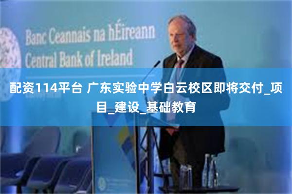 配资114平台 广东实验中学白云校区即将交付_项目_建设_基础教育