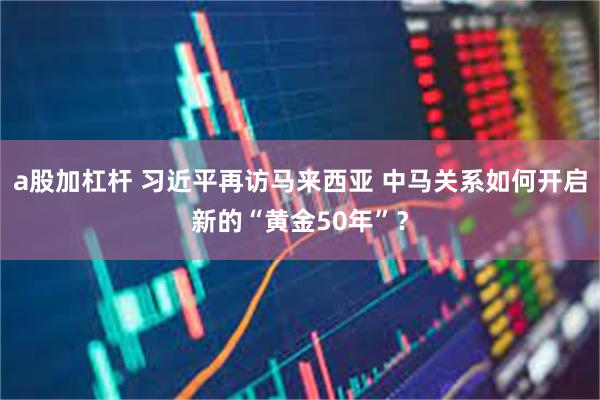 a股加杠杆 习近平再访马来西亚 中马关系如何开启新的“黄金50年”？