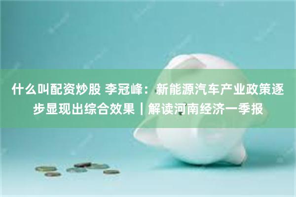 什么叫配资炒股 李冠峰：新能源汽车产业政策逐步显现出综合效果｜解读河南经济一季报