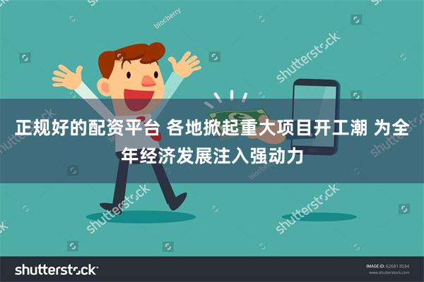 正规好的配资平台 各地掀起重大项目开工潮 为全年经济发展注入强动力