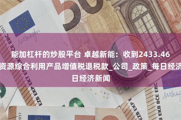 能加杠杆的炒股平台 卓越新能：收到2433.46万元资源综合利用产品增值税退税款_公司_政策_每日经济新闻