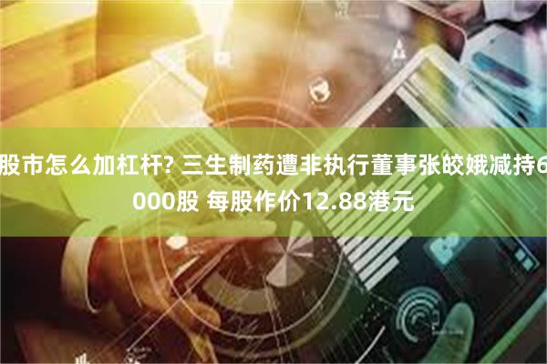 股市怎么加杠杆? 三生制药遭非执行董事张皎娥减持6000股 每股作价12.88港元