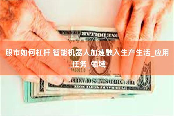 股市如何杠杆 智能机器人加速融入生产生活_应用_任务_领域