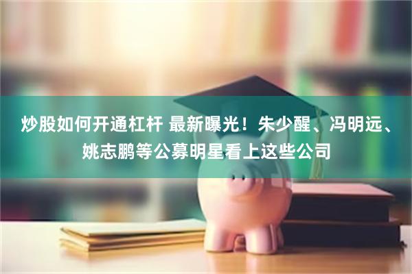 炒股如何开通杠杆 最新曝光！朱少醒、冯明远、姚志鹏等公募明星看上这些公司