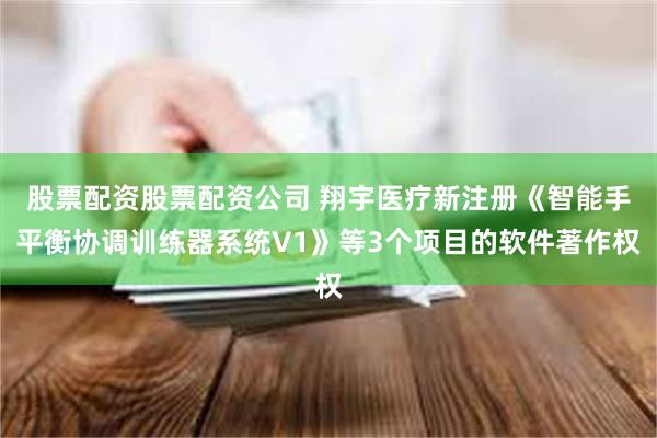 股票配资股票配资公司 翔宇医疗新注册《智能手平衡协调训练器系统V1》等3个项目的软件著作权