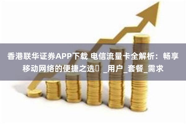 香港联华证券APP下载 电信流量卡全解析：畅享移动网络的便捷之选​_用户_套餐_需求