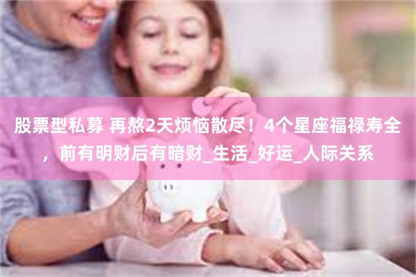 股票型私募 再熬2天烦恼散尽！4个星座福禄寿全，前有明财后有暗财_生活_好运_人际关系