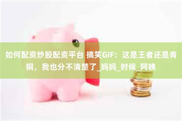 如何配资炒股配资平台 搞笑GIF：这是王者还是青铜，我也分不清楚了_妈妈_时候_阿姨