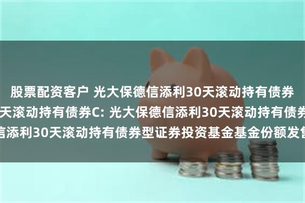 股票配资客户 光大保德信添利30天滚动持有债券A,光大保德信添利30天滚动持有债券C: 光大保德信添利30天滚动持有债券型证券投资基金基金份额发售公告