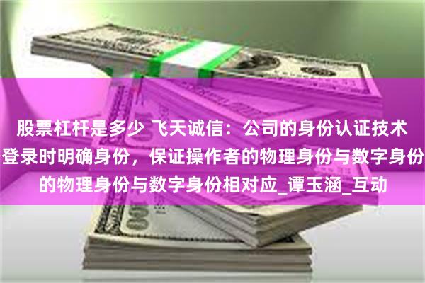 股票杠杆是多少 飞天诚信：公司的身份认证技术主要用于在各种场景登录时明确身份，保证操作者的物理身份与数字身份相对应_谭玉涵_互动