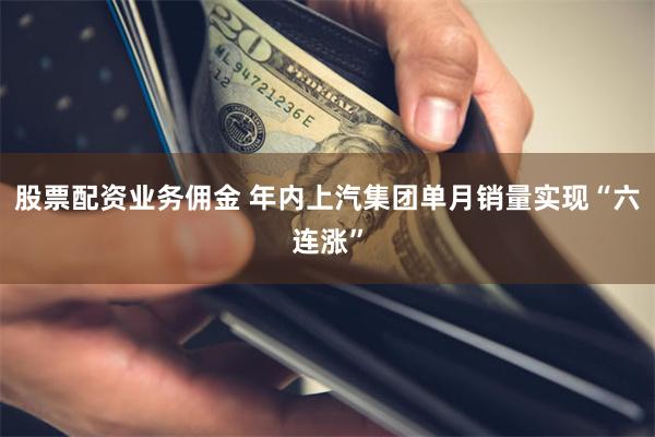 股票配资业务佣金 年内上汽集团单月销量实现“六连涨”