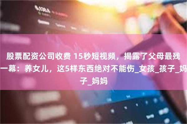 股票配资公司收费 15秒短视频，揭露了父母最残忍一幕：养女儿，这5样东西绝对不能伤_女孩_孩子_妈妈