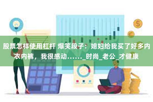 股票怎样使用杠杆 爆笑段子：媳妇给我买了好多内衣内裤，我很感动……_时尚_老公_才健康