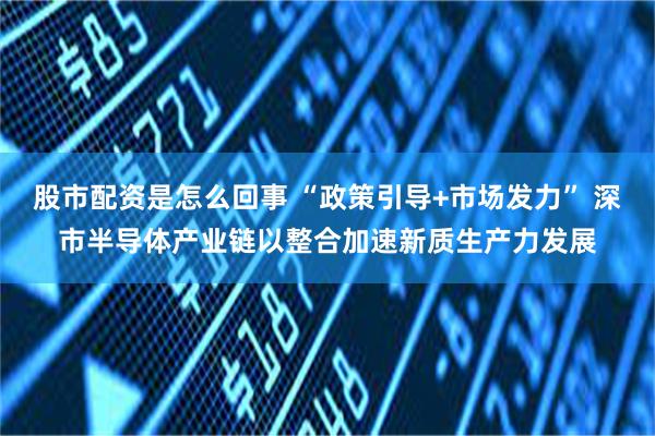 股市配资是怎么回事 “政策引导+市场发力” 深市半导体产业链以整合加速新质生产力发展