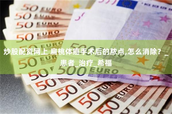 炒股配资网上 扁桃体癌手术后的脓点,怎么消除？_患者_治疗_希福
