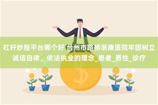 杠杆炒股平台哪个好 台州市路桥浙康医院牢固树立诚信自律、依法执业的理念_患者_男性_诊疗