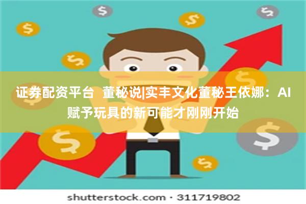 证券配资平台  董秘说|实丰文化董秘王依娜：AI赋予玩具的新可能才刚刚开始