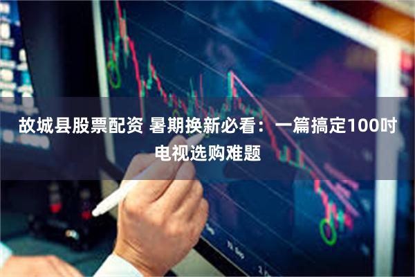 故城县股票配资 暑期换新必看：一篇搞定100吋电视选购难题