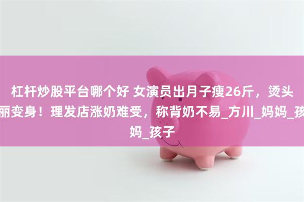 杠杆炒股平台哪个好 女演员出月子瘦26斤，烫头华丽变身！理发店涨奶难受，称背奶不易_方川_妈妈_孩子