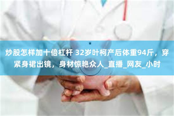炒股怎样加十倍杠杆 32岁叶柯产后体重94斤，穿紧身裙出镜，身材惊艳众人_直播_网友_小时