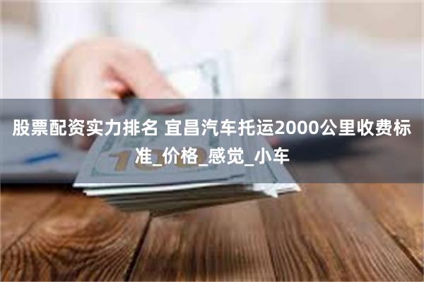 股票配资实力排名 宜昌汽车托运2000公里收费标准_价格_感觉_小车